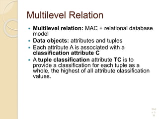 Multilevel Relation
 Multilevel relation: MAC + relational database
model
 Data objects: attributes and tuples
 Each attribute A is associated with a
classification attribute C
 A tuple classification attribute TC is to
provide a classification for each tuple as a
whole, the highest of all attribute classification
values.
R(A1,C1,A2,C2, …, An,Cn,TC)
Slid
e 1-
30
 