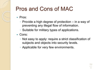 Pros and Cons of MAC
 Pros:
◦ Provide a high degree of protection – in a way of
preventing any illegal flow of information.
◦ Suitable for military types of applications.
 Cons:
◦ Not easy to apply: require a strict classification of
subjects and objects into security levels.
◦ Applicable for very few environments.
Slid
e 1-
33
 