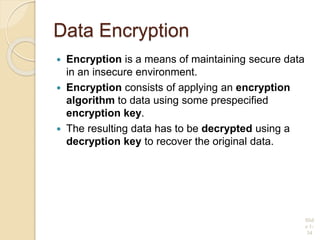 Data Encryption
 Encryption is a means of maintaining secure data
in an insecure environment.
 Encryption consists of applying an encryption
algorithm to data using some prespecified
encryption key.
 The resulting data has to be decrypted using a
decryption key to recover the original data.
Slid
e 1-
34
 