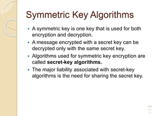 Symmetric Key Algorithms
 A symmetric key is one key that is used for both
encryption and decryption.
 A message encrypted with a secret key can be
decrypted only with the same secret key.
 Algorithms used for symmetric key encryption are
called secret-key algorithms.
 The major liability associated with secret-key
algorithms is the need for sharing the secret key.
Slid
e 1-
37
 