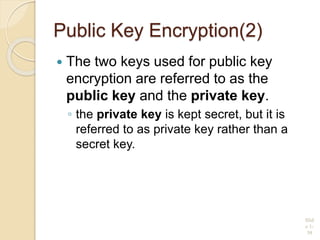 Public Key Encryption(2)
 The two keys used for public key
encryption are referred to as the
public key and the private key.
◦ the private key is kept secret, but it is
referred to as private key rather than a
secret key.
Slid
e 1-
39
 