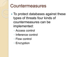 Countermeasures
 To protect databases against these
types of threats four kinds of
countermeasures can be
implemented:
◦ Access control
◦ Inference control
◦ Flow control
◦ Encryption
 