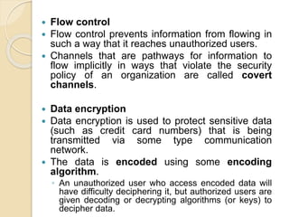  Flow control
 Flow control prevents information from flowing in
such a way that it reaches unauthorized users.
 Channels that are pathways for information to
flow implicitly in ways that violate the security
policy of an organization are called covert
channels.
 Data encryption
 Data encryption is used to protect sensitive data
(such as credit card numbers) that is being
transmitted via some type communication
network.
 The data is encoded using some encoding
algorithm.
◦ An unauthorized user who access encoded data will
have difficulty deciphering it, but authorized users are
given decoding or decrypting algorithms (or keys) to
decipher data.
 