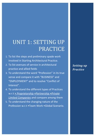 UNIT	1:	SETTING	UP	
PRACTICE	
1. To list the steps and preliminary spade work
involved in Starting Architectural Practice.
2. To list avenues of service in architectural
practice and allied fields
3. To understand the word “Profession” in its true
sense and compare it with “BUSINESS” and
“EMPLOYMENT” and to resolve “Conflict of
Interest”.
4. To understand the different types of Practices
w.r.t • Proprietorship •Partnership •Private
Limited Companies and compare among them
5. To understand the changing nature of the
Profession w.r.t •Team Work •Global Scenario.
Setting up
Practice
 