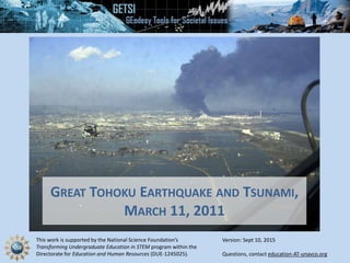 This work is supported by the National Science Foundation’s
Transforming Undergraduate Education in STEM program within the
Directorate for Education and Human Resources (DUE-1245025). Questions, contact education-AT-unavco.org
GREAT TOHOKU EARTHQUAKE AND TSUNAMI,
MARCH 11, 2011
Version: Sept 10, 2015
 