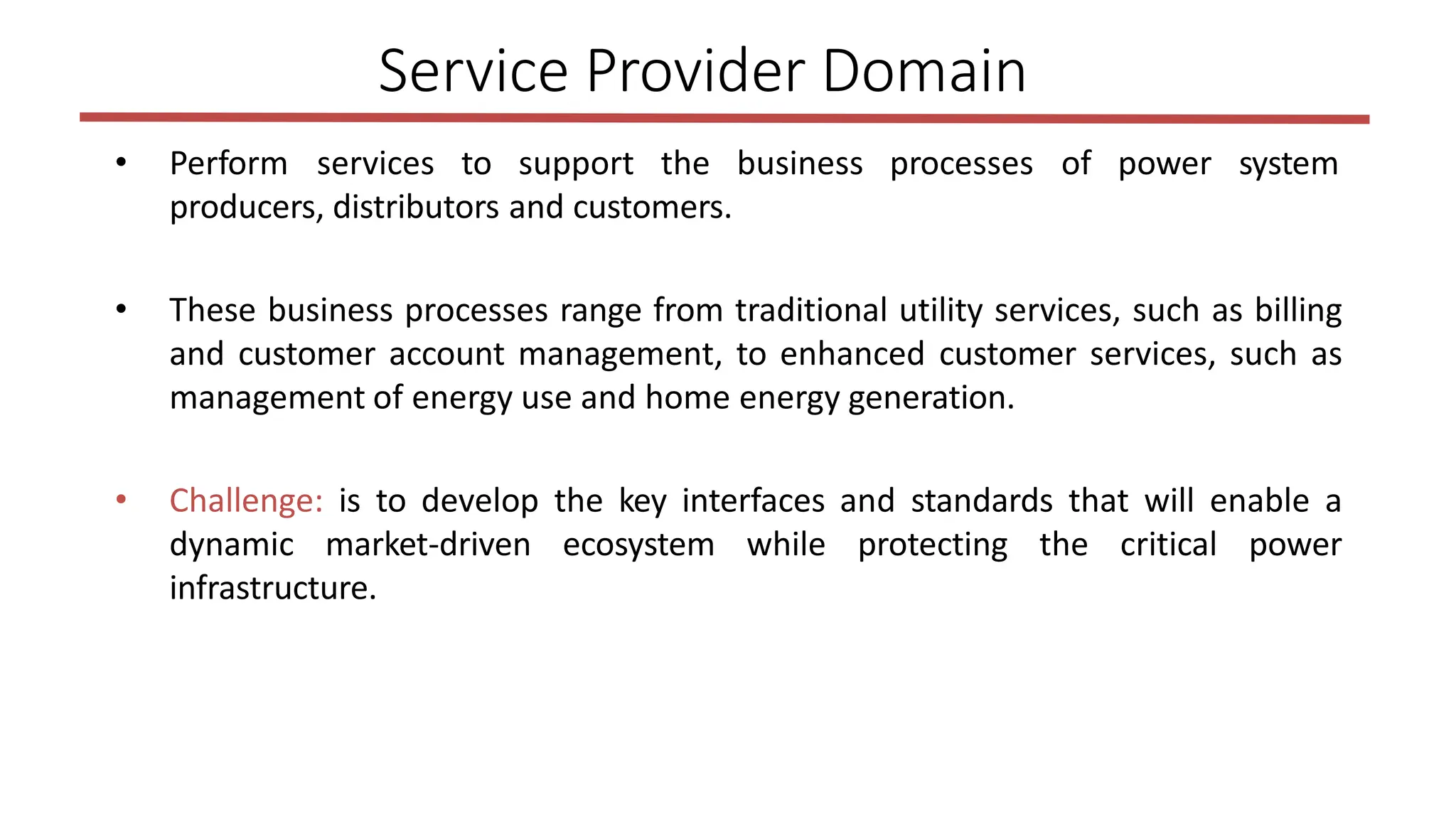 • Perform services to support the business processes of power system
producers, distributors and customers.
• These business processes range from traditional utility services, such as billing
and customer account management, to enhanced customer services, such as
management of energy use and home energy generation.
• Challenge: is to develop the key interfaces and standards that will enable a
dynamic market-driven ecosystem while protecting the critical power
infrastructure.
Service Provider Domain
 