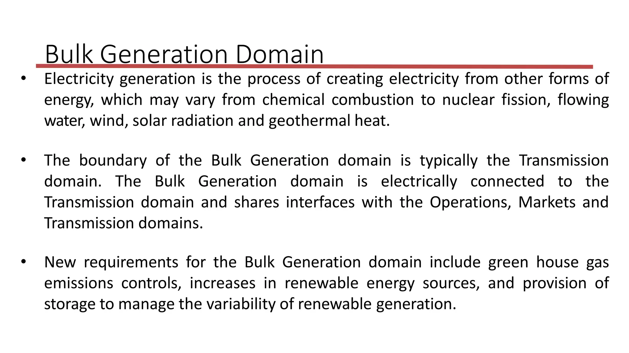 • Electricity generation is the process of creating electricity from other forms of
energy, which may vary from chemical combustion to nuclear fission, flowing
water, wind, solar radiation and geothermal heat.
• The boundary of the Bulk Generation domain is typically the Transmission
domain. The Bulk Generation domain is electrically connected to the
Transmission domain and shares interfaces with the Operations, Markets and
Transmission domains.
• New requirements for the Bulk Generation domain include green house gas
emissions controls, increases in renewable energy sources, and provision of
storage to manage the variability of renewable generation.
Bulk Generation Domain
 
