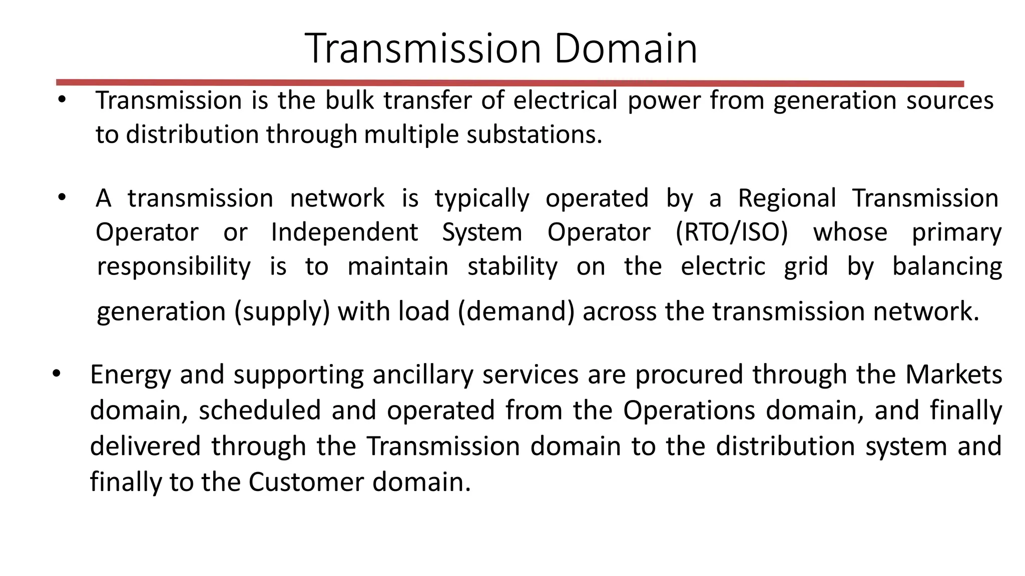 • Transmission is the bulk transfer of electrical power from generation sources
to distribution through multiple substations.
• A transmission network is typically operated by a Regional Transmission
Operator or Independent System Operator (RTO/ISO) whose primary
responsibility is to maintain stability on the electric grid by balancing
Transmission Domain
generation (supply) with load (demand) across the transmission network.
• Energy and supporting ancillary services are procured through the Markets
domain, scheduled and operated from the Operations domain, and finally
delivered through the Transmission domain to the distribution system and
finally to the Customer domain.
 