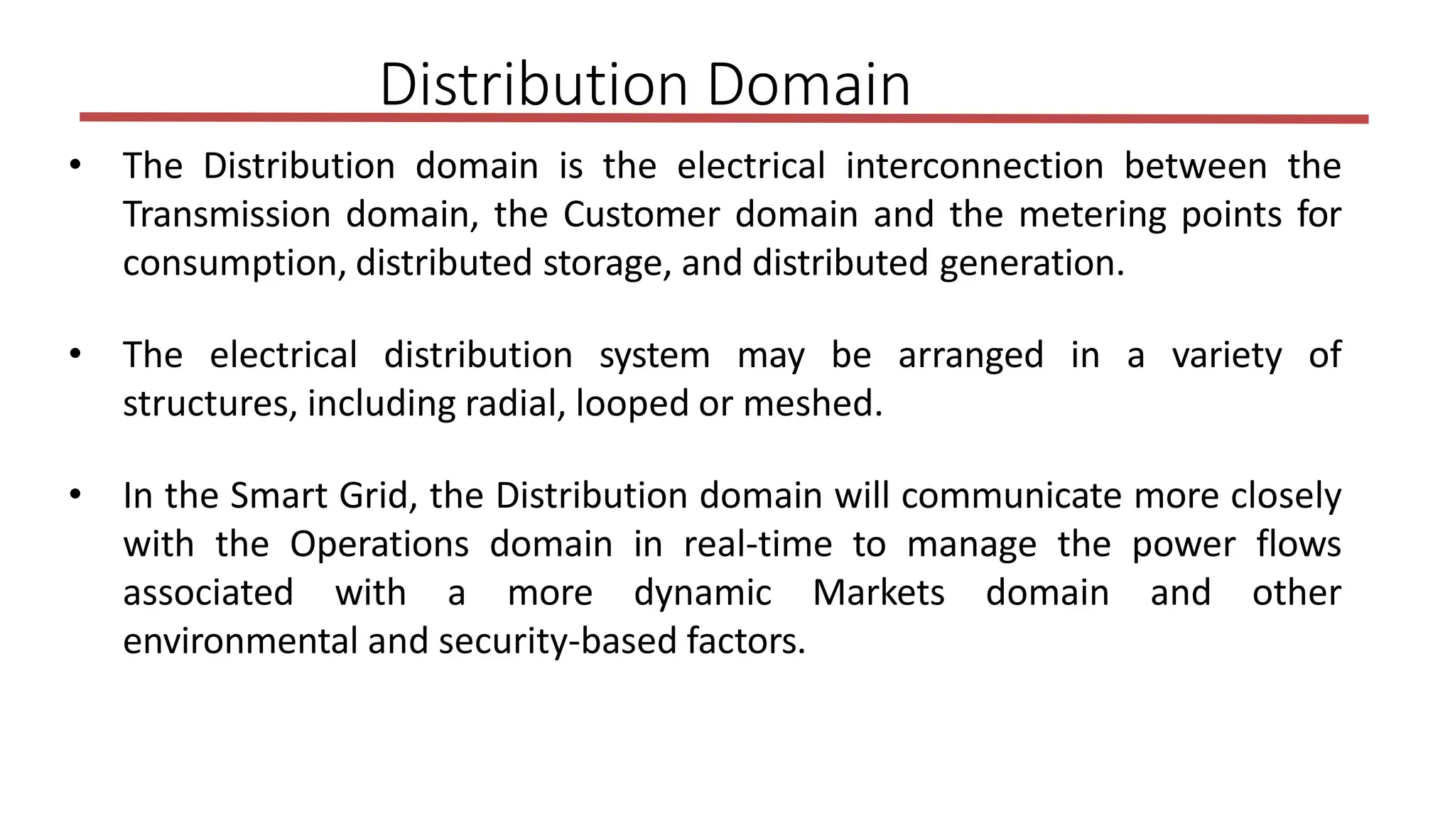 • The Distribution domain is the electrical interconnection between the
Transmission domain, the Customer domain and the metering points for
consumption, distributed storage, and distributed generation.
• The electrical distribution system may be arranged in a variety of
structures, including radial, looped or meshed.
• In the Smart Grid, the Distribution domain will communicate more closely
with the Operations domain in real-time to manage the power flows
associated with a more dynamic Markets domain and other
environmental and security-based factors.
Distribution Domain
 