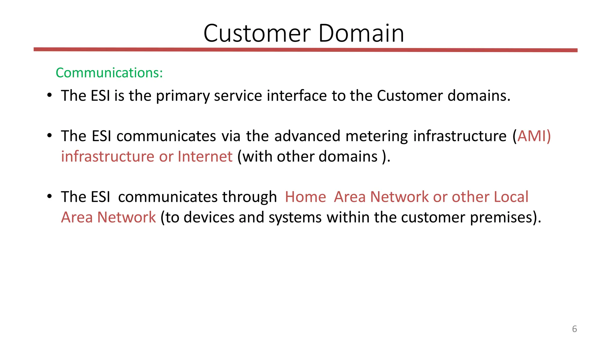 6
Customer Domain
Communications:
• The ESI is the primary service interface to the Customer domains.
• The ESI communicates via the advanced metering infrastructure (AMI)
infrastructure or Internet (with other domains ).
• The ESI communicates through Home Area Network or other Local
Area Network (to devices and systems within the customer premises).
 