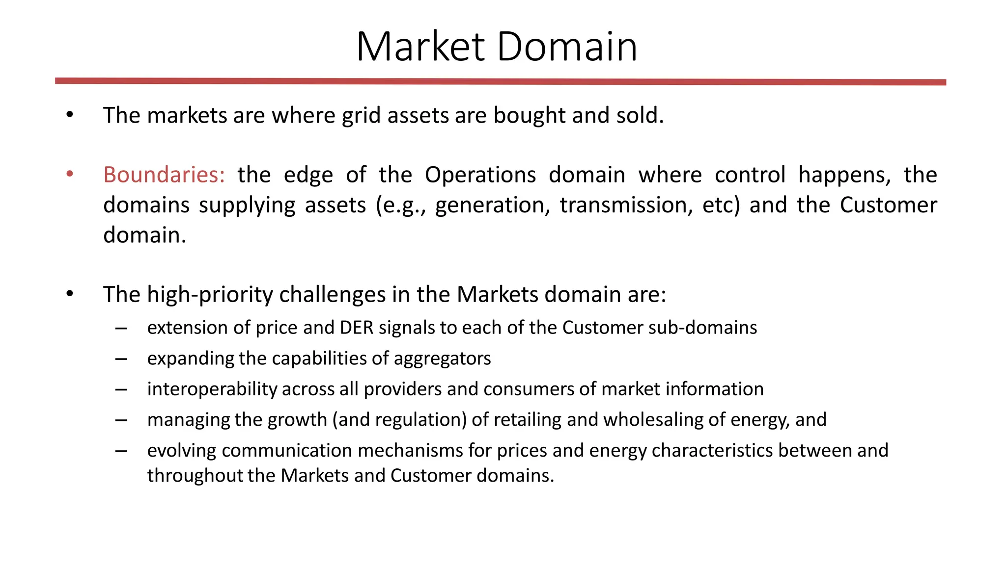 • The markets are where grid assets are bought and sold.
• Boundaries: the edge of the Operations domain where control happens, the
domains supplying assets (e.g., generation, transmission, etc) and the Customer
domain.
• The high-priority challenges in the Markets domain are:
– extension of price and DER signals to each of the Customer sub-domains
– expanding the capabilities of aggregators
– interoperability across all providers and consumers of market information
– managing the growth (and regulation) of retailing and wholesaling of energy, and
– evolving communication mechanisms for prices and energy characteristics between and
throughout the Markets and Customer domains.
Market Domain
 