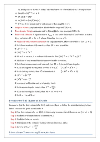 i.e. Every square matrix          and its adjoint matrix are commutative w.r.t multiplication.
       
       
       
        If      is a          scalar matrix with scalar , then                       .
       Singular Matrix: A square matrix             is said to be singular if             .
       Non-singular Matrix: A square matrix              is said to be non-singular if            .
       Inverse of a Matrix: A square matrix                  is said to be Invertible if there exist a matrix
              such that                    , where      is called Inverse of .
       Necessary and sufficient condition for a square matrix                   to be Invertible is that   .
       If       are two invertible matrices, then             is also Invertible.
      
      
       If         is a scalar,     is an Invertible matrix, then

       Addition of two Invertible matrices need not be Invertible.
       If       are two non-zero matrices such that                    , then       are singular.
       If     is orthogonal matrix, then Inverse of          is    .
       If     is Unitary matrix, then           is Inverse of .
      

      
       Inverse of an Identity matrix is Identity Itself.

       If     is a non-singular matrix, then

       If     is a non-singular matrix, then
       If              then

Procedure to find Inverse of a Matrix
In order to find the determinant of a               matrix, we have to follow the procedure given below.
Let us consider the given matrix to be
 Step 1:Find determinant of          i.e. if          then only Inverse exists. Otherwise not (I.e.         )
 Step 2: Find Minor of each element in the matrix .
 Step 3: Find the Co-factor matrix.
 Step 4: Transpose of the co-factor matrix, which is known as

 Step 5: Inverse of

Calculation of Inverse using Row operations
 