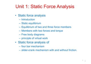 Unit 1: Static Force Analysis
1
1
• Static force analysis
– Introduction
– Static equilibrium
– Equilibrium of two and three force members
– Members with two forces and torque
– Free body diagrams
– principle of virtual work
• Static force analysis of
– four bar mechanism
– slider-crank mechanism with and without friction.
 