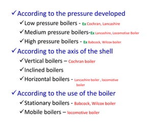 According to the pressure developed
Low pressure boilers - Ex Cochran, Lancashire
Medium pressure boilers-Ex Lancashire, Locomotive Boiler
High pressure boilers - Ex Babcock, Wilcox boiler
According to the axis of the shell
Vertical boilers – Cochran boiler
Inclined boilers
Horizontal boilers - Lancashire boiler , locomotive
boiler
According to the use of the boiler
Stationary boilers - Babcock, Wilcox boiler
Mobile boilers – locomotive boiler
 