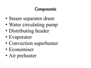 Components
• Steam separator drum
• Water circulating pump
• Distributing header
• Evaporator
• Convection superheater
• Economiser
• Air preheater
 