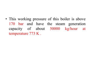 • This working pressure of this boiler is above
170 bar and have the steam generation
capacity of about 50000 kg/hour at
temperature 773 K .
 