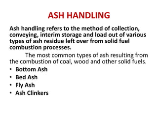ASH HANDLING
Ash handling refers to the method of collection,
conveying, interim storage and load out of various
types of ash residue left over from solid fuel
combustion processes.
The most common types of ash resulting from
the combustion of coal, wood and other solid fuels.
• Bottom Ash
• Bed Ash
• Fly Ash
• Ash Clinkers
 