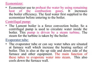 Economizer:
• Economizer use to preheat the water by using remaining
heat of the combustion gases. It increases
the boiler efficiency. The feed water first supplied to the
economizer before entering to the boiler.
Centrifugal pump:
• The Lamont boiler is a force convection boiler. So a
centrifugal pump is used to circulate water inside the
boiler. This pump is driven by a steam turbine. The
steam for the turbine is taken by the boiler.
Evaporator tube:
• The evaporator tube or can say water tubes are situated
at furnace wall which increase the heating surface of
boiler. This is also at the up side and down side of the
furnace and other equipment. The main function of
these tubes to evaporate water into steam. This also
cools down the furnace wall.
 