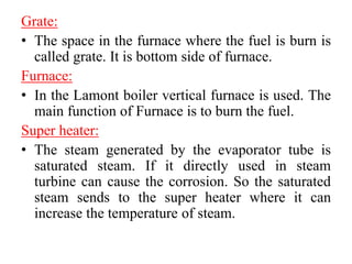 Grate:
• The space in the furnace where the fuel is burn is
called grate. It is bottom side of furnace.
Furnace:
• In the Lamont boiler vertical furnace is used. The
main function of Furnace is to burn the fuel.
Super heater:
• The steam generated by the evaporator tube is
saturated steam. If it directly used in steam
turbine can cause the corrosion. So the saturated
steam sends to the super heater where it can
increase the temperature of steam.
 