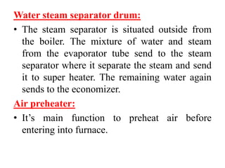 Water steam separator drum:
• The steam separator is situated outside from
the boiler. The mixture of water and steam
from the evaporator tube send to the steam
separator where it separate the steam and send
it to super heater. The remaining water again
sends to the economizer.
Air preheater:
• It’s main function to preheat air before
entering into furnace.
 