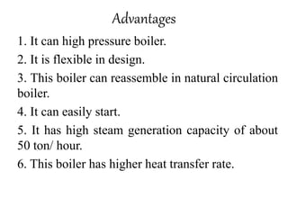 Advantages
1. It can high pressure boiler.
2. It is flexible in design.
3. This boiler can reassemble in natural circulation
boiler.
4. It can easily start.
5. It has high steam generation capacity of about
50 ton/ hour.
6. This boiler has higher heat transfer rate.
 