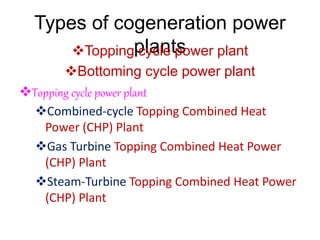 Types of cogeneration power
plants
Topping cycle power plant
Bottoming cycle power plant
Topping cycle power plant
Combined-cycle Topping Combined Heat
Power (CHP) Plant
Gas Turbine Topping Combined Heat Power
(CHP) Plant
Steam-Turbine Topping Combined Heat Power
(CHP) Plant
 
