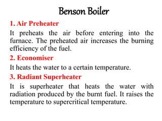 Benson Boiler
1. Air Preheater
It preheats the air before entering into the
furnace. The preheated air increases the burning
efficiency of the fuel.
2. Economiser
It heats the water to a certain temperature.
3. Radiant Superheater
It is superheater that heats the water with
radiation produced by the burnt fuel. It raises the
temperature to supercritical temperature.
 