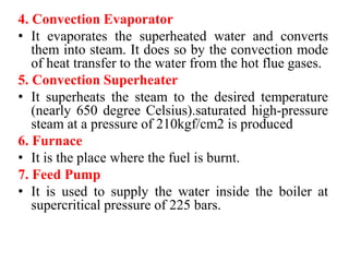 4. Convection Evaporator
• It evaporates the superheated water and converts
them into steam. It does so by the convection mode
of heat transfer to the water from the hot flue gases.
5. Convection Superheater
• It superheats the steam to the desired temperature
(nearly 650 degree Celsius).saturated high-pressure
steam at a pressure of 210kgf/cm2 is produced
6. Furnace
• It is the place where the fuel is burnt.
7. Feed Pump
• It is used to supply the water inside the boiler at
supercritical pressure of 225 bars.
 