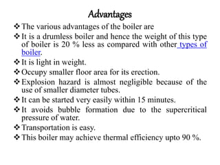 Advantages
The various advantages of the boiler are
It is a drumless boiler and hence the weight of this type
of boiler is 20 % less as compared with other types of
boiler.
It is light in weight.
Occupy smaller floor area for its erection.
Explosion hazard is almost negligible because of the
use of smaller diameter tubes.
It can be started very easily within 15 minutes.
It avoids bubble formation due to the supercritical
pressure of water.
Transportation is easy.
This boiler may achieve thermal efficiency upto 90 %.
 