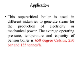 Application
• This supercritical boiler is used in
different industries to generate steam for
the production of electricity or
mechanical power. The average operating
pressure, temperature and capacity of
benson boiler is 650 degree Celsius, 250
bar and 135 tonnes/h.
 