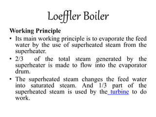 Loeffler Boiler
Working Principle
• Its main working principle is to evaporate the feed
water by the use of superheated steam from the
superheater.
• 2/3 of the total steam generated by the
superheater is made to flow into the evaporator
drum.
• The superheated steam changes the feed water
into saturated steam. And 1/3 part of the
superheated steam is used by the turbine to do
work.
 