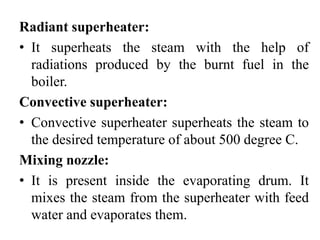 Radiant superheater:
• It superheats the steam with the help of
radiations produced by the burnt fuel in the
boiler.
Convective superheater:
• Convective superheater superheats the steam to
the desired temperature of about 500 degree C.
Mixing nozzle:
• It is present inside the evaporating drum. It
mixes the steam from the superheater with feed
water and evaporates them.
 