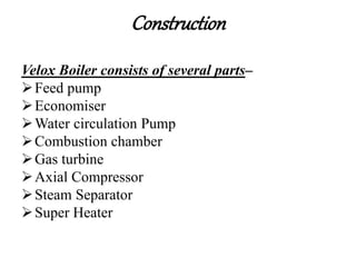Construction
Velox Boiler consists of several parts–
Feed pump
Economiser
Water circulation Pump
Combustion chamber
Gas turbine
Axial Compressor
Steam Separator
Super Heater
 