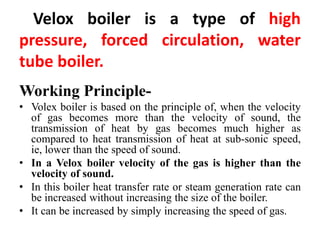 Velox boiler is a type of high
pressure, forced circulation, water
tube boiler.
Working Principle-
• Volex boiler is based on the principle of, when the velocity
of gas becomes more than the velocity of sound, the
transmission of heat by gas becomes much higher as
compared to heat transmission of heat at sub-sonic speed,
ie, lower than the speed of sound.
• In a Velox boiler velocity of the gas is higher than the
velocity of sound.
• In this boiler heat transfer rate or steam generation rate can
be increased without increasing the size of the boiler.
• It can be increased by simply increasing the speed of gas.
 