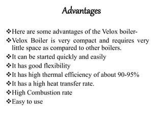 Advantages
Here are some advantages of the Velox boiler-
Velox Boiler is very compact and requires very
little space as compared to other boilers.
It can be started quickly and easily
It has good flexibility
It has high thermal efficiency of about 90-95%
It has a high heat transfer rate.
High Combustion rate
Easy to use
 