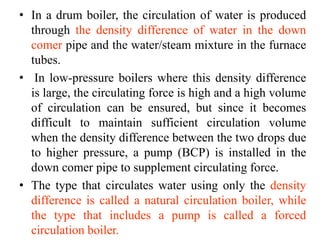 • In a drum boiler, the circulation of water is produced
through the density difference of water in the down
comer pipe and the water/steam mixture in the furnace
tubes.
• In low-pressure boilers where this density difference
is large, the circulating force is high and a high volume
of circulation can be ensured, but since it becomes
difficult to maintain sufficient circulation volume
when the density difference between the two drops due
to higher pressure, a pump (BCP) is installed in the
down comer pipe to supplement circulating force.
• The type that circulates water using only the density
difference is called a natural circulation boiler, while
the type that includes a pump is called a forced
circulation boiler.
 