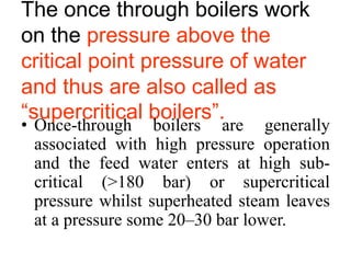 The once through boilers work
on the pressure above the
critical point pressure of water
and thus are also called as
“supercritical boilers”.
• Once-through boilers are generally
associated with high pressure operation
and the feed water enters at high sub-
critical (>180 bar) or supercritical
pressure whilst superheated steam leaves
at a pressure some 20–30 bar lower.
 
