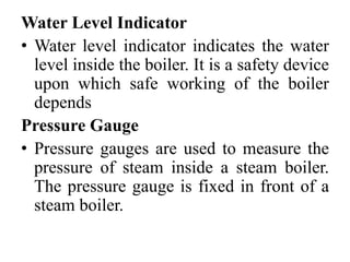 Water Level Indicator
• Water level indicator indicates the water
level inside the boiler. It is a safety device
upon which safe working of the boiler
depends
Pressure Gauge
• Pressure gauges are used to measure the
pressure of steam inside a steam boiler.
The pressure gauge is fixed in front of a
steam boiler.
 