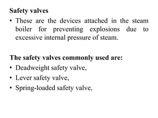 Safety valves
• These are the devices attached in the steam
boiler for preventing explosions due to
excessive internal pressure of steam.
The safety valves commonly used are:
• Deadweight safety valve,
• Lever safety valve,
• Spring-loaded safety valve,
 