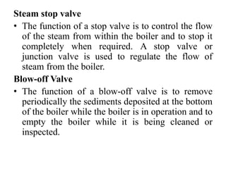 Steam stop valve
• The function of a stop valve is to control the flow
of the steam from within the boiler and to stop it
completely when required. A stop valve or
junction valve is used to regulate the flow of
steam from the boiler.
Blow-off Valve
• The function of a blow-off valve is to remove
periodically the sediments deposited at the bottom
of the boiler while the boiler is in operation and to
empty the boiler while it is being cleaned or
inspected.
 