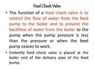 Feed Check Valve
• The function of a feed check valve is to
control the flow of water from the feed
pump to the boiler and to prevent the
backflow of water from the boiler to the
pump when the pump pressure is less
than the pressure or when the feed
pump ceases to work.
• Evidently feed check valve is placed at the
boiler end of the delivery pipe of the feed
pump.
 