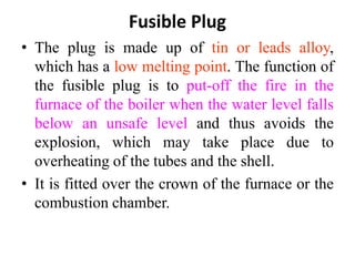 Fusible Plug
• The plug is made up of tin or leads alloy,
which has a low melting point. The function of
the fusible plug is to put-off the fire in the
furnace of the boiler when the water level falls
below an unsafe level and thus avoids the
explosion, which may take place due to
overheating of the tubes and the shell.
• It is fitted over the crown of the furnace or the
combustion chamber.
 