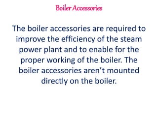 Boiler Accessories
The boiler accessories are required to
improve the efficiency of the steam
power plant and to enable for the
proper working of the boiler. The
boiler accessories aren’t mounted
directly on the boiler.
 