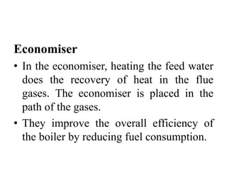 Economiser
• In the economiser, heating the feed water
does the recovery of heat in the flue
gases. The economiser is placed in the
path of the gases.
• They improve the overall efficiency of
the boiler by reducing fuel consumption.
 