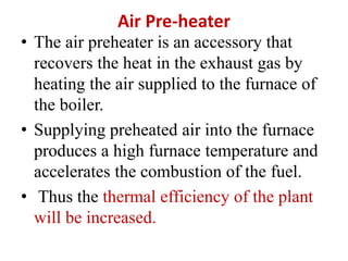 Air Pre-heater
• The air preheater is an accessory that
recovers the heat in the exhaust gas by
heating the air supplied to the furnace of
the boiler.
• Supplying preheated air into the furnace
produces a high furnace temperature and
accelerates the combustion of the fuel.
• Thus the thermal efficiency of the plant
will be increased.
 