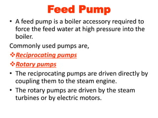 Feed Pump
• A feed pump is a boiler accessory required to
force the feed water at high pressure into the
boiler.
Commonly used pumps are,
Reciprocating pumps
Rotary pumps
• The reciprocating pumps are driven directly by
coupling them to the steam engine.
• The rotary pumps are driven by the steam
turbines or by electric motors.
 