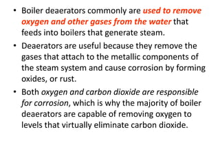 • Boiler deaerators commonly are used to remove
oxygen and other gases from the water that
feeds into boilers that generate steam.
• Deaerators are useful because they remove the
gases that attach to the metallic components of
the steam system and cause corrosion by forming
oxides, or rust.
• Both oxygen and carbon dioxide are responsible
for corrosion, which is why the majority of boiler
deaerators are capable of removing oxygen to
levels that virtually eliminate carbon dioxide.
 