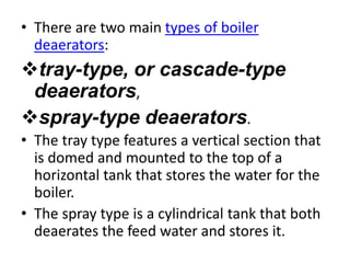 • There are two main types of boiler
deaerators:
tray-type, or cascade-type
deaerators,
spray-type deaerators.
• The tray type features a vertical section that
is domed and mounted to the top of a
horizontal tank that stores the water for the
boiler.
• The spray type is a cylindrical tank that both
deaerates the feed water and stores it.
 