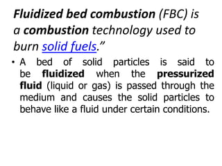 Fluidized bed combustion (FBC) is
a combustion technology used to
burn solid fuels.”
• A bed of solid particles is said to
be fluidized when the pressurized
fluid (liquid or gas) is passed through the
medium and causes the solid particles to
behave like a fluid under certain conditions.
 