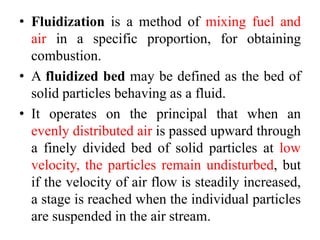 • Fluidization is a method of mixing fuel and
air in a specific proportion, for obtaining
combustion.
• A fluidized bed may be defined as the bed of
solid particles behaving as a fluid.
• It operates on the principal that when an
evenly distributed air is passed upward through
a finely divided bed of solid particles at low
velocity, the particles remain undisturbed, but
if the velocity of air flow is steadily increased,
a stage is reached when the individual particles
are suspended in the air stream.
 